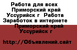 Работа для всех! - Приморский край, Уссурийск г. Работа » Заработок в интернете   . Приморский край,Уссурийск г.